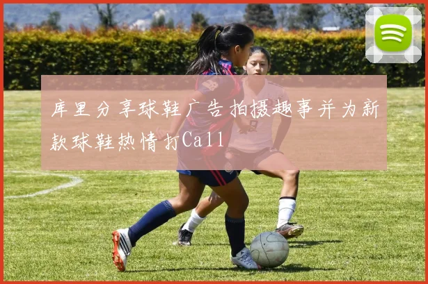 库里分享球鞋广告拍摄趣事并为新款球鞋热情打Call