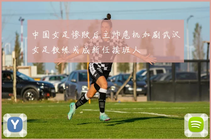 中国女足惨败后主帅危机加剧武汉女足教练或成新任接班人