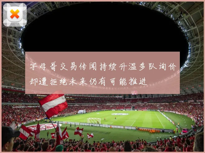 字母哥交易传闻持续升温多队询价却遭拒绝未来仍有可能推进