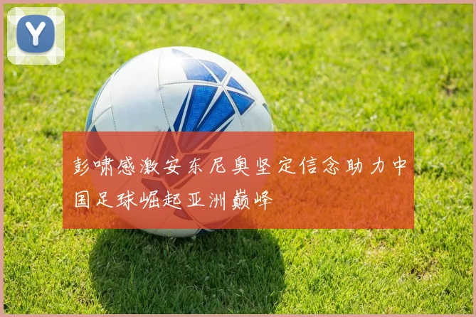 彭啸感激安东尼奥坚定信念助力中国足球崛起亚洲巅峰