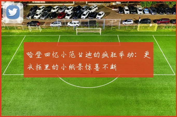 哈登回忆小范甘迪的疯狂举动：更衣柜里的小纸条惊喜不断