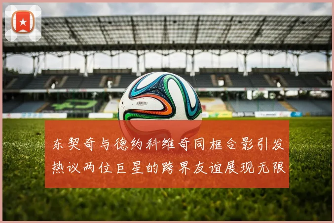 东契奇与德约科维奇同框合影引发热议两位巨星的跨界友谊展现无限魅力