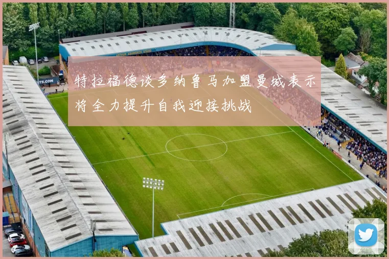 特拉福德谈多纳鲁马加盟曼城表示将全力提升自我迎接挑战