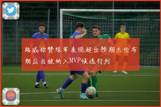 路威称赞绿军表现超出预期杰伦布朗应当被纳入MVP候选行列