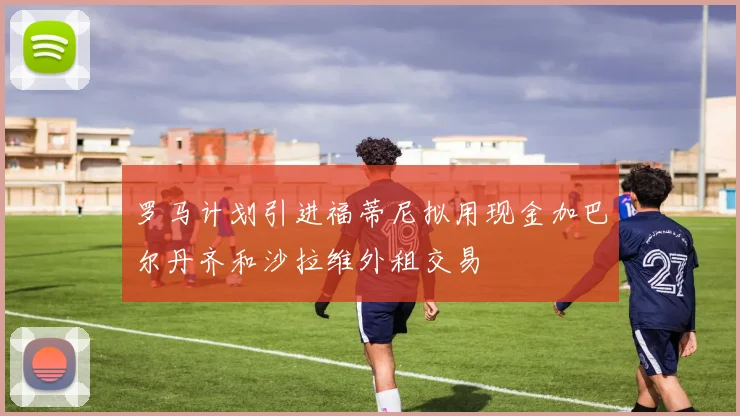 罗马计划引进福蒂尼拟用现金加巴尔丹齐和沙拉维外租交易