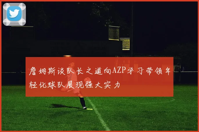 詹姆斯谈队长之道向AZP学习带领年轻化球队展现强大实力