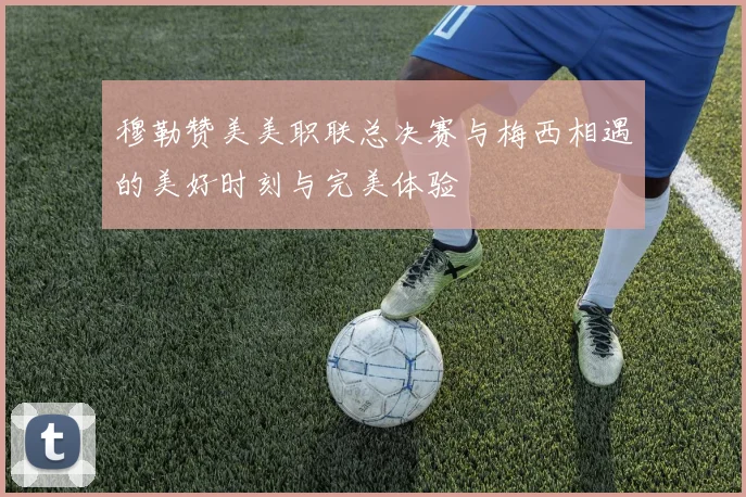 穆勒赞美美职联总决赛与梅西相遇的美好时刻与完美体验