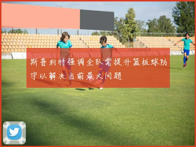 斯普利特强调全队需提升篮板球防守以解决当前最大问题
