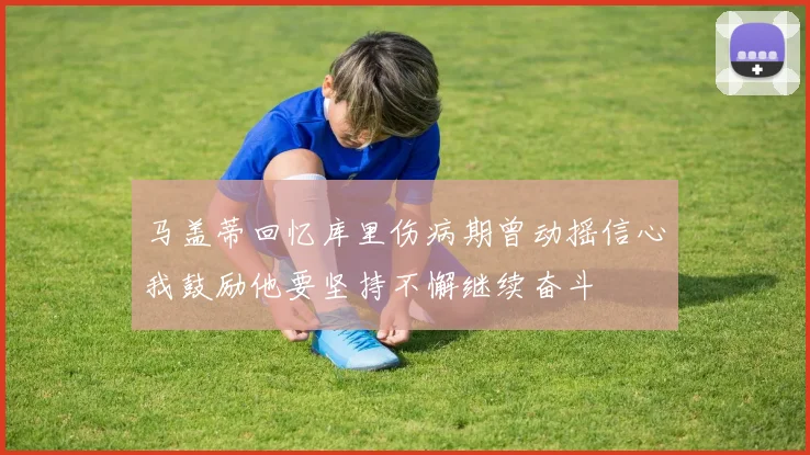 马盖蒂回忆库里伤病期曾动摇信心我鼓励他要坚持不懈继续奋斗