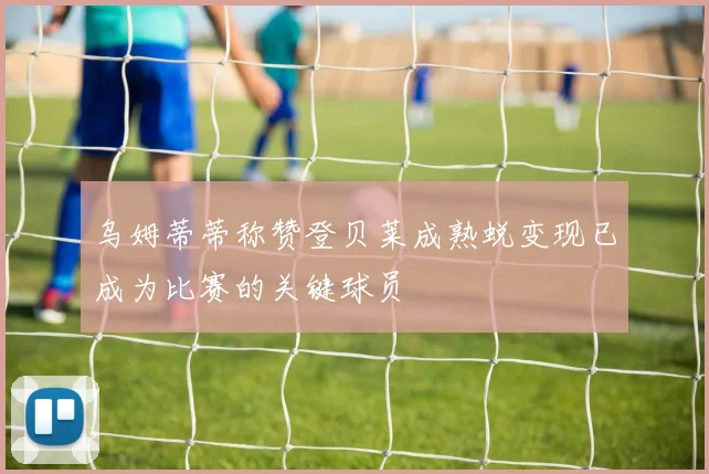 乌姆蒂蒂称赞登贝莱成熟蜕变现已成为比赛的关键球员