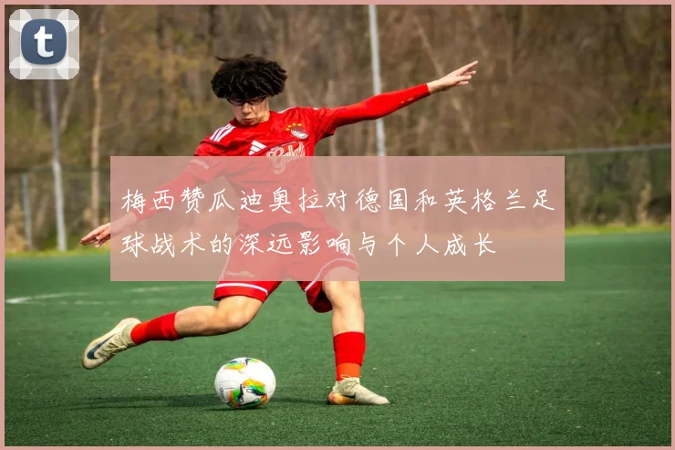 梅西赞瓜迪奥拉对德国和英格兰足球战术的深远影响与个人成长