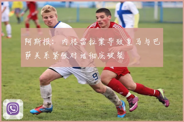 阿斯报：内格雷拉案导致皇马与巴萨关系紧张对话彻底破裂