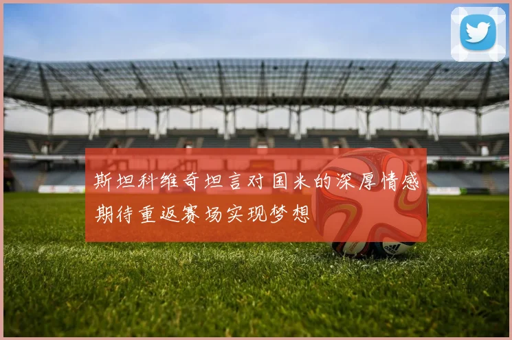 斯坦科维奇坦言对国米的深厚情感期待重返赛场实现梦想