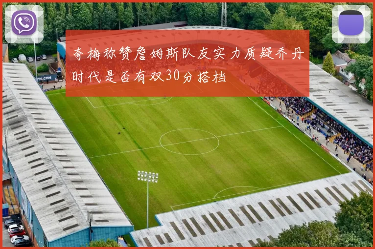 夸梅称赞詹姆斯队友实力质疑乔丹时代是否有双30分搭档