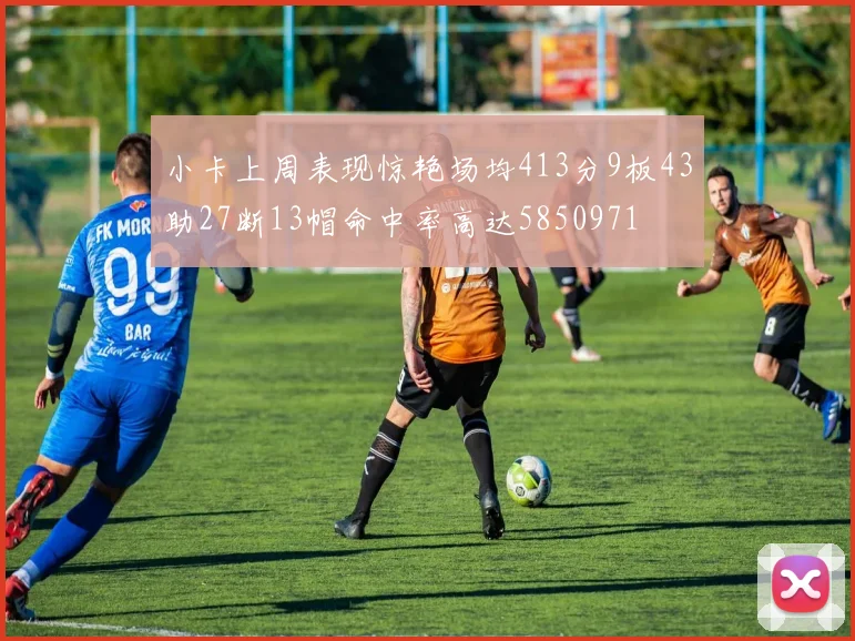 小卡上周表现惊艳场均413分9板43助27断13帽命中率高达5850971