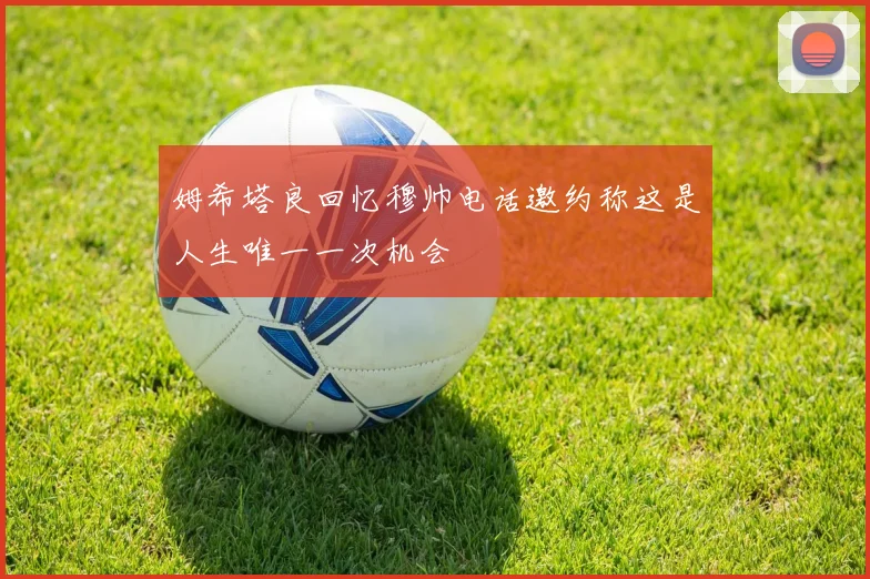 姆希塔良回忆穆帅电话邀约称这是人生唯一一次机会