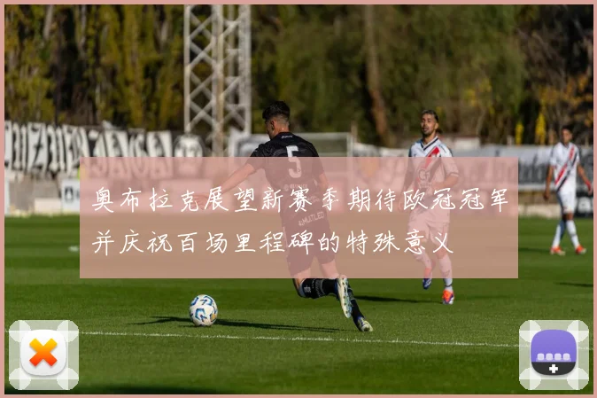 奥布拉克展望新赛季期待欧冠冠军并庆祝百场里程碑的特殊意义