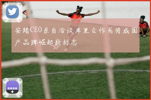 安踏CEO亲自洽谈库里合作或将成国产品牌崛起新标志