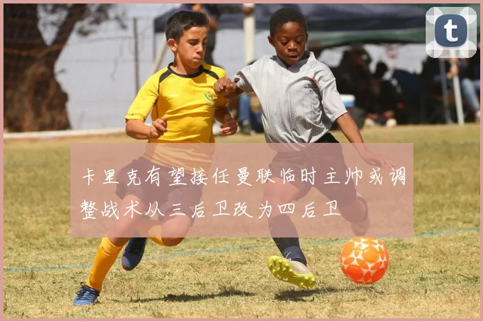 卡里克有望接任曼联临时主帅或调整战术从三后卫改为四后卫