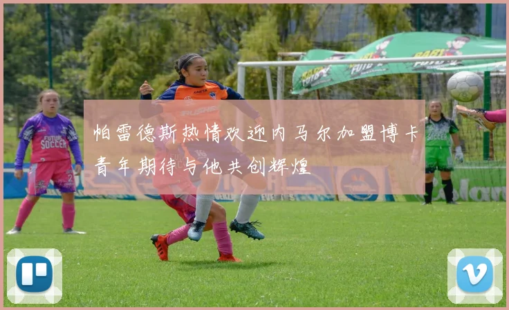 帕雷德斯热情欢迎内马尔加盟博卡青年期待与他共创辉煌