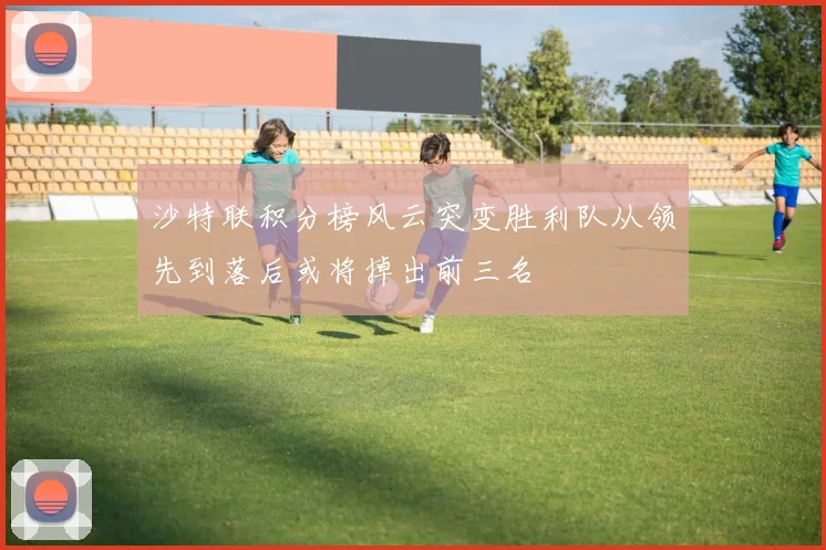 沙特联积分榜风云突变胜利队从领先到落后或将掉出前三名