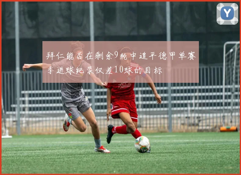 拜仁能否在剩余9轮中追平德甲单赛季进球纪录仅差10球的目标