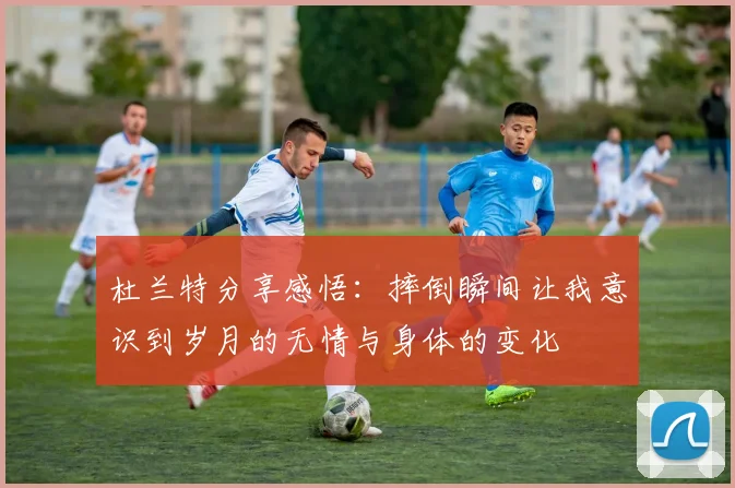 杜兰特分享感悟：摔倒瞬间让我意识到岁月的无情与身体的变化